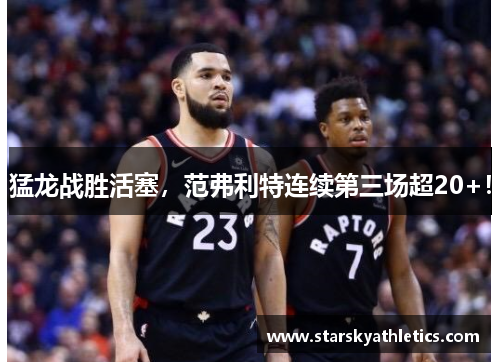 猛龙战胜活塞，范弗利特连续第三场超20+！