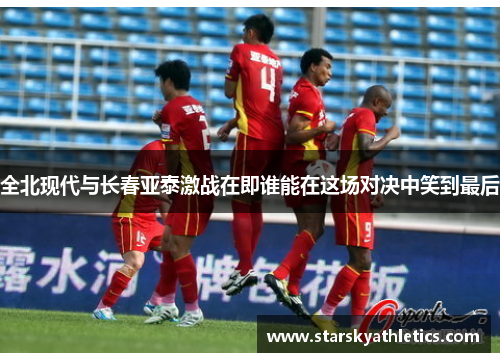 全北现代与长春亚泰激战在即谁能在这场对决中笑到最后