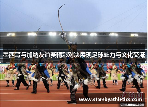 墨西哥与加纳友谊赛精彩对决展现足球魅力与文化交流